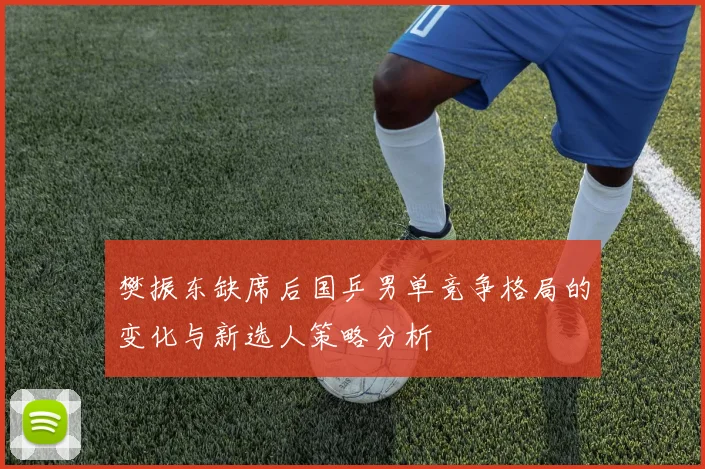 樊振东缺席后国乒男单竞争格局的变化与新选人策略分析